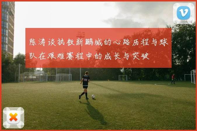 陈涛谈执教新鹏城的心路历程与球队在艰难赛程中的成长与突破