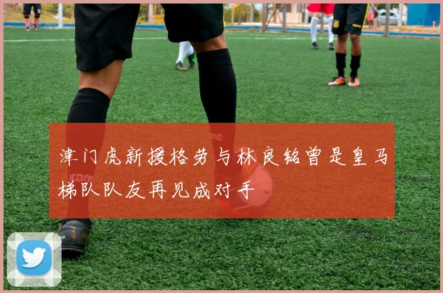 津门虎新援格劳与林良铭曾是皇马梯队队友再见成对手