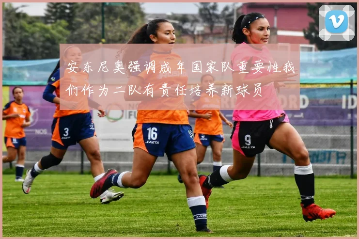 安东尼奥强调成年国家队重要性我们作为二队有责任培养新球员