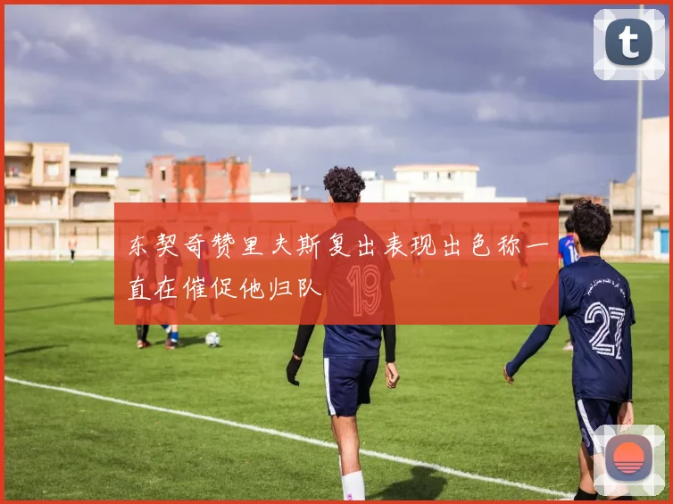 东契奇赞里夫斯复出表现出色称一直在催促他归队