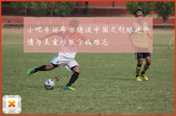 小吧专访希尔德谈中国之行球迷热情与美食炒饭令我难忘