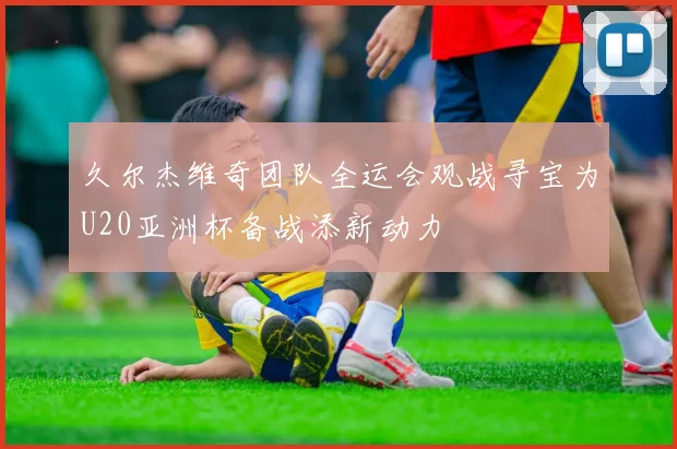 久尔杰维奇团队全运会观战寻宝为U20亚洲杯备战添新动力