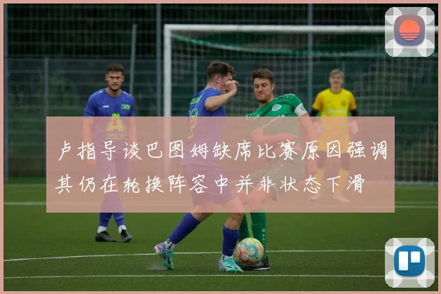 卢指导谈巴图姆缺席比赛原因强调其仍在轮换阵容中并非状态下滑