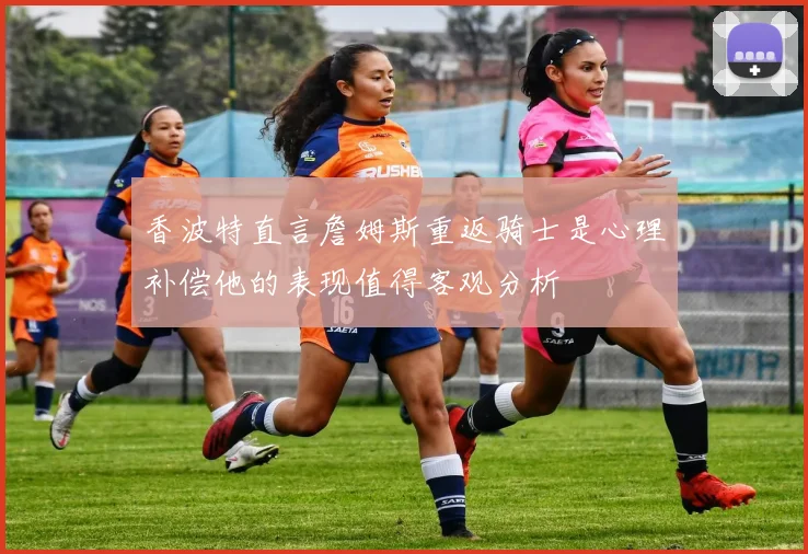 香波特直言詹姆斯重返骑士是心理补偿他的表现值得客观分析