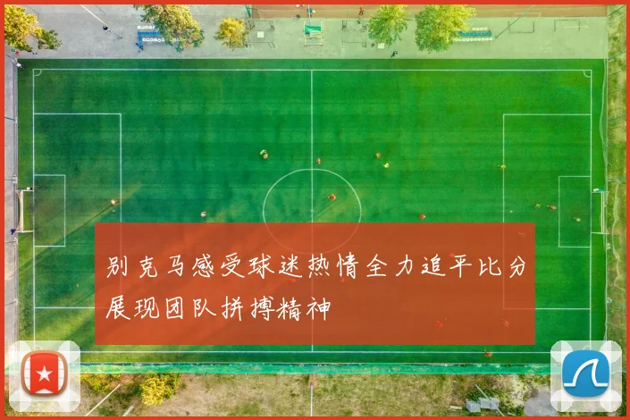 别克马感受球迷热情全力追平比分展现团队拼搏精神