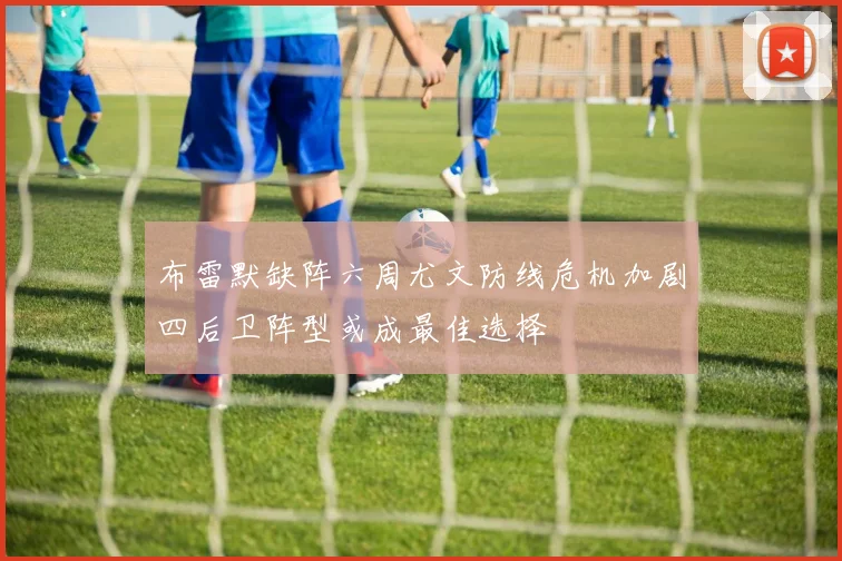 布雷默缺阵六周尤文防线危机加剧四后卫阵型或成最佳选择