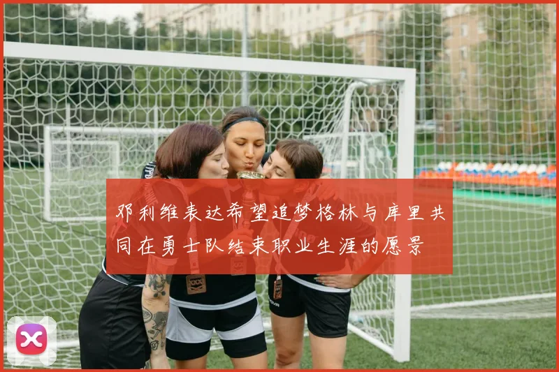 邓利维表达希望追梦格林与库里共同在勇士队结束职业生涯的愿景