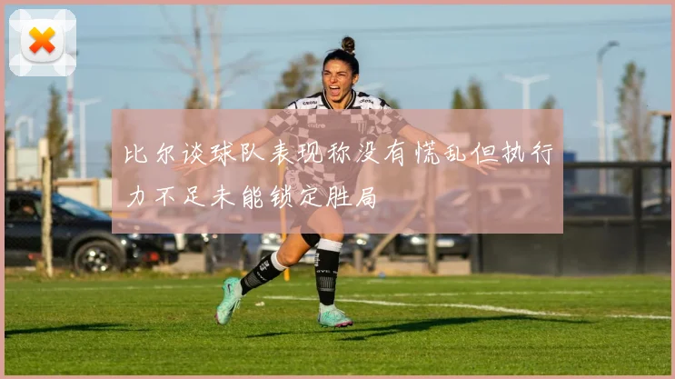 比尔谈球队表现称没有慌乱但执行力不足未能锁定胜局
