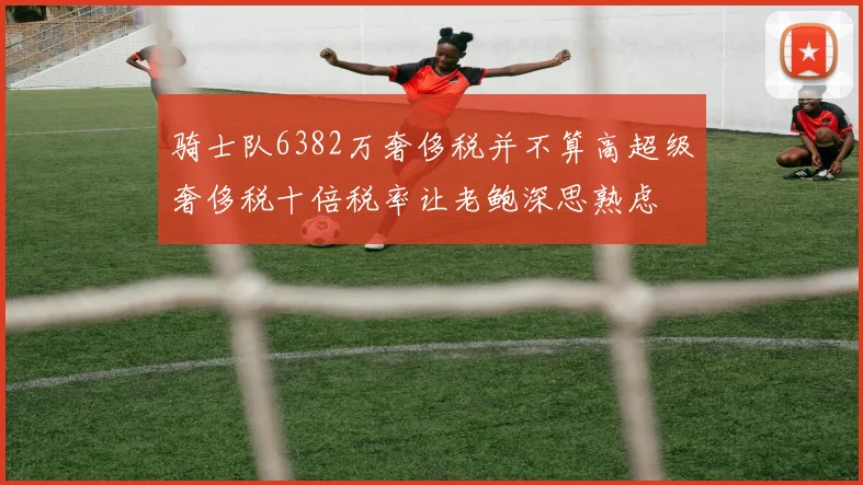 骑士队6382万奢侈税并不算高超级奢侈税十倍税率让老鲍深思熟虑