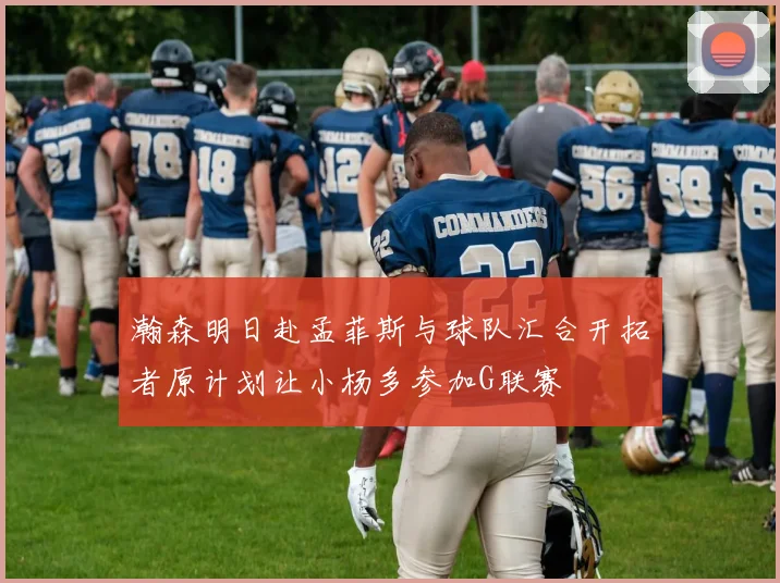 瀚森明日赴孟菲斯与球队汇合开拓者原计划让小杨多参加G联赛