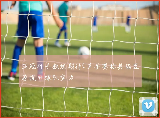 亚冠对手教练期待C罗参赛称其能显著提升球队实力