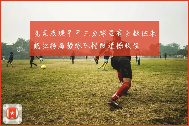 克莱表现平平三分球虽有贡献但未能扭转局势球队惜败遗憾收场
