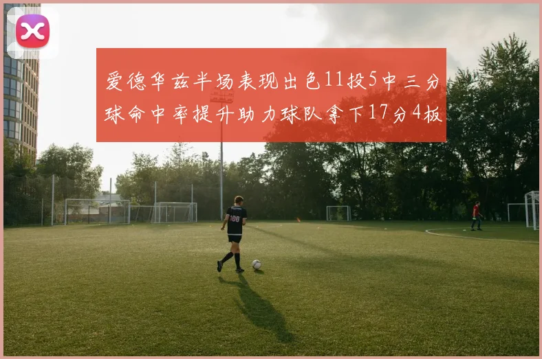 爱德华兹半场表现出色11投5中三分球命中率提升助力球队拿下17分4板1助